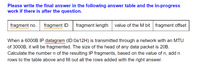 **Exercise: IP Fragmentation Calculation**

Please write the final answer in the following answer table and the in-progress work if there is after the question.

| **fragment no.** | **fragment ID** | **fragment length** | **value of the M bit** | **fragment offset** |
|------------------|-----------------|---------------------|------------------------|---------------------|

---

When a 6000B IP datagram (ID: 0a12H) is transmitted through a network with an MTU of 3000B, it will be fragmented. The size of the head of any data packet is 20B. Calculate the number \( n \) of the resulting IP fragments, based on the value of \( n \), add \( n \) rows to the table above and fill out all the rows added with the right answer.