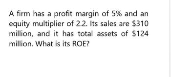 A firm has a profit margin of 5% and an
equity multiplier of 2.2. Its sales are $310
million, and it has total assets of $124
million. What is its ROE?