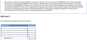 During Year 1, Ashkar Company ordered a machine on January 1 at an invoice price of $28,000. On the date of delivery,
January 2, the company paid $9,000 on the machine, with the balance on credit at 11 percent interest due in six months.
On January 3, it paid $600 for freight on the machine. On January 5, Ashkar paid installation costs relating to the machine
amounting to $2,200. On July 1, the company paid the balance due on the machine plus the interest. On December 31 (the
end of the accounting period), Ashkar recorded depreciation on the machine using the straight-line method with an
estimated useful life of 10 years and an estimated residual value of $3,700.
E8-4 Part 2
2. Compute the acquisition cost of the machine.
Acquisition Cost of the Machine
Acquisition cost
$
0