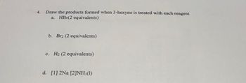 4. Draw the products formed when 3-hexyne is treated with each reagent
a. HBr(2 equivalents)
b. Bra (2 equivalents)
c. H₂ (2 equivalents)
d. [1] 2Na [2]NH,(1)