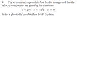 2-
For a certain incompressible flow field it is suggested that the
velocity components are given by the equations
u = 2xy v = –x²y w = 0
Is this a physically possible flow field? Explain.
