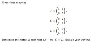 . Given three matrices
- (1²)
0
5
02
(13)
D
= (%)
0
Determine the matrix B such that (A + B) C = D. Explain your working.
A =
C =
7