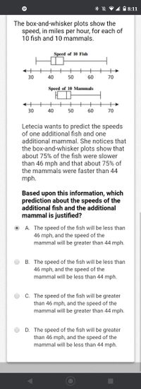 * ☆ P1 18:11
The box-and-whisker plots show the
speed, in miles per hour, for each of
10 fish and 10 mammals.
Speed of 10 Fish
+
30
40
50
60
70
Speed of 10 Mammals
30
40
50
60
70
Letecia wants to predict the speeds
of one additional fish and one
additional mammal. She notices that
the box-and-whisker plots show that
about 75% of the fish were slower
than 46 mph and that about 75% of
the mammals were faster than 44
mph.
Based upon this information, which
prediction about the speeds of the
additional fish and the additional
mammal is justified?
A. The speed of the fish will be less than
46 mph, and the speed of the
mammal will be greater than 44 mph.
B. The speed of the fish will be less than
46 mph, and the speed of the
mammal will be less than 44 mph.
C. The speed of the fish will be greater
than 46 mph, and the speed of the
mammal will be greater than 44 mph.
D. The speed of the fish will be greater
than 46 mph, and the speed of the
mammal will be less than 44 mph.
