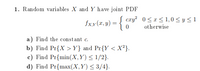 1. Random variables X and Y have joint PDF
cxy? 0<r < 1,0 < y < 1
fxx(x, y)
otherwise
a) Find the const ant c.
b) Find Pr{X >Y} and Pr{Y < X²}.
c) Find Pr{min(X,Y) < 1/2}.
d) Find Pr{max(X,Y)< 3/4}.
