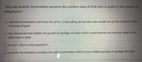 **Why will alcoholic fermentation preserve the nutritive value of fruit juice or grains in the absence of refrigeration?**

- ○ Alcoholic fermentation will lower the pH to -1 thus killing all microbes who would use up the nutrients in the fruit juice or grain.
  
- ○ The ethanol/alcohol inhibits the growth of spoilage microbes which would destroy the nutritive value of the plant juice or grain.
  
- ○ It won't - this is a trick question!!
  
- ○ Alcoholic fermentation increases the salt concentration which in turn inhibits growth of spoilage microbes.