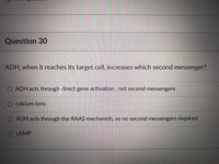 Question 30
ADH, when it reaches its target cell, increases which second messenger?
O ADH acts through direct gene activation, not second messengers
calcium ions
ADH acts through the RAAS mechanish, so no second messengers required
O CAMP
