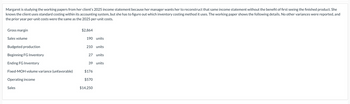 Margaret is studying the working papers from her client's 2025 income statement because her manager wants her to reconstruct that same income statement without the benefit of first seeing the finished product. She
knows the client uses standard costing within its accounting system, but she has to figure out which inventory costing method it uses. The working paper shows the following details. No other variances were reported, and
the prior year per-unit costs were the same as the 2025 per-unit costs.
Gross margin
Sales volume
Budgeted production
Beginning FG Inventory
Ending FG Inventory
Fixed-MOH volume variance (unfavorable)
Operating income
Sales
$2,864
190 units
210 units
27 units
39 units
$176
$570
$14,250