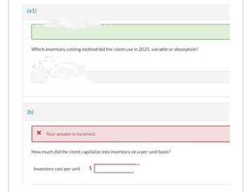 (a1)
Which inventory costing method did the client use in 2025, variable or absorption?
(b)
* Your answer is incorrect.
How much did the client capitalize into inventory on a per-unit basis?
Inventory cost per unit $