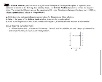 A Helium Nucleus (also known as an alpha particle) is placed on the positive plate of a parallel plate
capacitor as shown in the drawing. It is initially at rest. The Helium Nucleus then moves toward the negative
plate. The potential difference across the capacitor is 350 volts. The distance between the plates is d= 0.017 m.
(Ignore gravitational effects in this problem.}
a. Write down the statement of energy conservation for this problem. Show all steps.
b. What is the speed of the Helium Nucleus when it reaches the negative plate?
c. What is the magnitude of the electric field across the plate (before the Helium Nucleus is introduced)?
SOME USEFUL INFORMATION:
A Helium Nucleus has 2 protons and 2 neutrons. You will need to calculate the total charge of this nucleus,
as well as it's mass, in order to solve this problem.
He Nucleus Q
d
+ +
