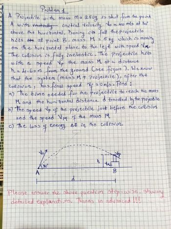 on
SP,
le
N₁
in
e
0
W
-d
T
to
S
3)
b
ne
R
A
r
NI
5
Problem 1
A Projectile with muss ms 250g is shot from the point
A with sooteatly initial velocity. No = 40 mls at 30°
above the horizontal. During its fall the projectile
hits its at point B, mass M 2 2 5 kg
which is
moving
on the horizontal plane to the left with speed NM.
The collision is fully inelastic. The projectile hits
with a speed Up the mass M. at a distance
h = 1.60m from the ground (see figure ). We know
that the system (mass M + projectile), after the
Collision, has final speed My = 0m/s. Find' :
as the time needed for the projectile to reach the mass
M and the horizontal distance & travelled by the projectile
by the speed up of the projectile just before the collision.
and the speed VM of the mass M
c) the loss
SE in the collision.
의
energy
2
30°
A
#
d
54
A
AMF
B
H
Please answer the above question step-wise, showing
detailed explanations. Thanks in advanced !!!