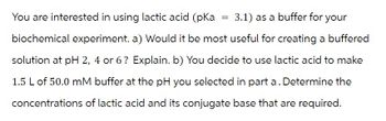 You are interested in using lactic acid (pka 3.1) as a buffer for your
biochemical experiment. a) Would it be most useful for creating a buffered
solution at pH 2, 4 or 6? Explain. b) You decide to use lactic acid to make
1.5 L of 50.0 mM buffer at the pH you selected in part a. Determine the
concentrations of lactic acid and its conjugate base that are required.
=