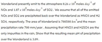 8
8
Wonderland presently emit to the atmosphere 8.26 x 10 moles day of
NOx and 1.87 x 10° moles day of SO2. We assume that all of the emitted
NOX and SO2 are precipitated back over the Wonderland as HNO3 and H2
SO4, respectively. The area of Wonderland is 780580 km²and the mean
precipitation rate 700 mm/year. Assuming that HNO3 and H2SO4 are the
only impurities in the rain, Show that the resulting mean pH of precipitation
over the Wonderland is 3.09.