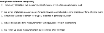 Oral glucose tolerance test (OGTT)
commonly conisits of two measurements of glucose levels after an oral glucose load
is a series of glucose measurements for patients who routinely visit general practitioner for a physical exam
is routinely applied to screen for a type 2 diabetes in general population
○ Is based on an one-time measurement of fasting glucose levels in the morning
○ Is a follow-up single measurement of glucose levels after full meal