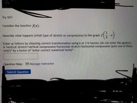 Try it!!!
Consider the function f(r).
Describe what happens (what type of stretch or compression) to the graph f
Enter as follows by choosing correct transformation using b or 1/b factors (do not enter the quotes) :
A vertical stretch/vertical compression/horizontal stretch/horizontal compression (pick one of these
only!)" by a factor of "enter correct numerical factor"
Question Help: Message instructor
Submit Question
