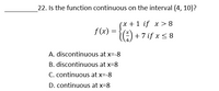 22. Is the function continuous on the interval (4, 10)?
(x +1 if x > 8
f(2) = {) +7if xs8
:) + 7 if x < 8
A. discontinuous at x=-8
B. discontinuous at x=8
C. continuous at x=-8
D. continuous at x=8
