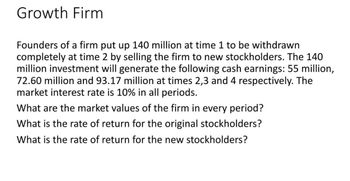 Growth Firm
Founders of a firm put up 140 million at time 1 to be withdrawn
completely at time 2 by selling the firm to new stockholders. The 140
million investment will generate the following cash earnings: 55 million,
72.60 million and 93.17 million at times 2,3 and 4 respectively. The
market interest rate is 10% in all periods.
What are the market values of the firm in every period?
What is the rate of return for the original stockholders?
What is the rate of return for the new stockholders?