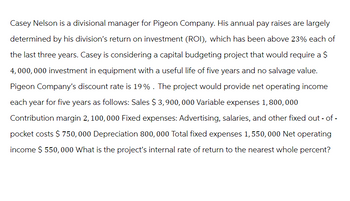 Casey Nelson is a divisional manager for Pigeon Company. His annual pay raises are largely
determined by his division's return on investment (ROI), which has been above 23% each of
the last three years. Casey is considering a capital budgeting project that would require a $
4,000,000 investment in equipment with a useful life of five years and no salvage value.
Pigeon Company's discount rate is 19%. The project would provide net operating income
each year for five years as follows: Sales $ 3,900,000 Variable expenses 1,800,000
Contribution margin 2, 100, 000 Fixed expenses: Advertising, salaries, and other fixed out-of-
pocket costs $750,000 Depreciation 800,000 Total fixed expenses 1,550,000 Net operating
income $ 550,000 What is the project's internal rate of return to the nearest whole percent?