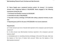 Merchandising Physical Count, Purchase and Sale Discounts
Q1. Ranns Supply uses a perpetual inventory system. On January 1, its inventory
account had a beginning balance of $6,450,000. Ranns engaged in the following
transactions during the year:
1. Purchased merchandise inventory for $9,500,000.
2. Generated net sales of $26,000,000.
3. Recorded inventory shrinkage of $10,000 after taking a physical inventory at year-
end.
4. Reported gross profit for the year of $15,000,000 in its income statement.
Requirements
a. At what amount was Cost of Goods Sold reported in the company's year-end income
statement?
b. At what amount was Merchandise Inventory reported in the company's year-end
balance sheet?
c. Immediately prior to recording inventory shrinkage at the end of the year, what was
the balance of the Cost of Goods Sold account? What was the balance of the
Merchandise Inventory?
