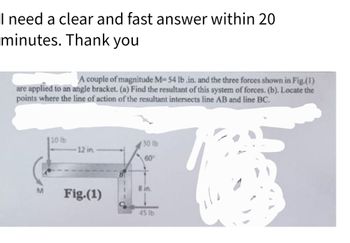 I need a clear and fast answer within 20
minutes. Thank you
A couple of magnitude M-54 lb.in. and the three forces shown in Fig.(1)
are applied to an angle bracket. (a) Find the resultant of this system of forces. (b). Locate the
points where the line of action of the resultant intersects line AB and line BC.
M
110 lb
12 in
Fig.(1)
30 lb
60
8 in.
45 lb