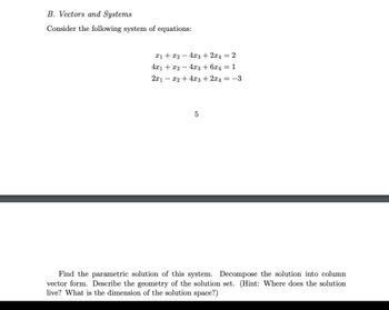 B. Vectors and Systems
Consider the following system of equations:
x1 + x2 - 4x3 + 2x4=2
4x1 + x2 - 4x3 + 6x4 = 1
2x1x2 + 4x3 + 2x4 = -3
5
Find the parametric solution of this system. Decompose the solution into column
vector form. Describe the geometry of the solution set. (Hint: Where does the solution
live? What is the dimension of the solution space?)