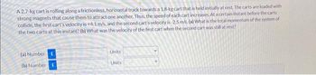 A 2.7-kg cart is rolling along a frictionless, horizontal track towards a 1.8-kg cart that is held initially at rest. The carts are loaded with
strong magnets that cause them to attract one another. Thus, the speed of each cart increases. At a certain instant before the carts
collide, the first cart's velocity is +4.1 m/s, and the second cart's velocity is -2.5 m/s. (a) What is the total momentum of the system of
the two carts at this instant? (b) What was the velocity of the first cart when the second cart was still at rest?
(a) Number i
(b) Number 1
Units
Units
