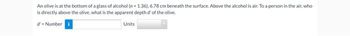 An olive is at the bottom of a glass of alcohol (n = 1.36). 6.78 cm beneath the surface. Above the alcohol is air. To a person in the air, who
is directly above the olive, what is the apparent depth d' of the olive.
d'= Number
Units