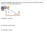 **3. Forces on an Incline:** Find the speed of the crate at the bottom given the coefficient of kinetic friction is 0.10. Use three different approaches.

The diagram illustrates a crate on an incline with an angle of \(30.0^\circ\), with the crate initially at rest (\(\vec{v}_i = 0\)). The incline is 10 meters long. The crate slides down the incline to the bottom where its velocity is \(\vec{v}_f\).

Approaches to solve the problem:

(a) **Kinematics + Dynamics:**

   - Use the equations of motion considering the forces acting on the crate along the incline, including gravitational force, normal force, and frictional force.

(b) **Work-Kinetic Energy Theorem:**

   - Calculate the work done by all forces and relate it to the change in kinetic energy of the crate.

(c) **Conservation of Energy:**

   - Apply the principle of conservation of energy, taking into account the initial potential energy, kinetic energy at the bottom, and the energy lost due to friction.