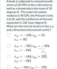 A body is subjected to uniaxial tensile
stress of 20 MPa in the y-direction as
well as a temperature decrease of 10
degrees K. The material's elastic
modulus is 90 GPa, the Poisson's ratio
is 0.20, and the coefficient of thermal
expansion is 12E-6 per degree K.
What are the normal strains in the x, y,
and z directions (microstrain units) ?
Exx
–102, ɛyy = 51,
Ezz
82
-164, ɛ yy
-164,
Exx
%3D
Ezz
-164
-164, E yy
102,
Exx =
Ezz = -164
164, E yy
- -102,
Exx
