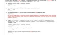 A compact object with a mass of 6.40 kg oscillates at the end of a vertical spring with a spring constant of 2.40 x 104 N/m. The
motion is damped by air resistance, and the damping coefficient is b = 3.00 N · s/m.
(a) What is the frequency (in Hz) of the damped oscillation?
9.746
Hz
(b) By what percentage does the amplitude of the oscillation decrease in each cycle?
2.37
%
(c) Over what time interval (in s) does the energy of the system drop to 3.00% of its initial value?
0.02
How does the energy depend on amplitude? How does the amplitude depend on the original amplitude and an exponential
function? Setting the expression for the current energy equal to the fraction of the original, can you solve this exponential
equation for the time? s
(d) What If? The atmosphere of Venus is 50 times thicker than that on Earth. If the effect of air resistance on Venus is
represented by b = 150 N · s/m, recalculate the answers for parts (a) to (c) for this system if it is set in motion in the
atmosphere of Venus.
What is the frequency (in Hz) of the damped oscillations?
Hz
What is the percentage decrease in amplitude in each cycle?
What is the time interval (in s) for the energy to drop to 3.00% of its initial value?
