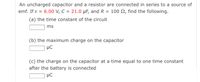 An uncharged capacitor and a resistor are connected in series to a source of
emf. If ɛ = 6.00 v, C = 21.0 µF, and R = 100 N, find the following.
(a) the time constant of the circuit
ms
(b) the maximum charge on the capacitor
µC
(c) the charge on the capacitor at a time equal to one time constant
after the battery is connected
µC
