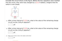 Consider the circuit shown in the figure. Before the two capacitors were inserted
into the circuit, they were fully charged by a 23.0 V battery. Imagine that the
switch is now closed.
3.00 µF
2.00 pF
500 N
(a) After a time interval of 2.20 ms, what is the value of the remaining charge
(in µC) on the 3.00 µF capacitor?
µC
(b) After a time interval of 2.20 ms, what is the value of the remaining charge
(in µC) on the 2.00 µF capacitor?
µC
(c) What is the current (in mA) in the resistor at this time?
mA
