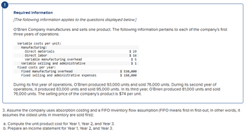 Required Information
[The following information applies to the questions displayed below.]
O'Brien Company manufactures and sells one product. The following information pertains to each of the company's first
three years of operations:
Variable costs per unit:
Manufacturing:
Direct materials
Direct labor
Variable manufacturing overhead
Variable selling and administrative
Fixed costs per year:
Fixed manufacturing overhead
Fixed selling and administrative expenses
$ 29
$ 16
$5
$1
$ 530,000
$ 180,000
During its first year of operations, O'Brien produced 93,000 units and sold 76,000 units. During its second year of
operations, it produced 83,000 units and sold 95,000 units. In Its third year, O'Brien produced 81,000 units and sold
76,000 units. The selling price of the company's product is $74 per unit.
a. Compute the unit product cost for Year 1, Year 2, and Year 3.
b. Prepare an income statement for Year 1, Year 2, and Year 3.
3. Assume the company uses absorption costing and a FIFO Inventory flow assumption (FIFO means first-In first-out; In other words, it
assumes the oldest units in Inventory are sold first):