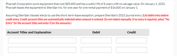 Pharoah Corporation owns equipment that cost $89,600 and has a useful life of 8 years with no salvage value. On January 1, 2025,
Pharoah leases the equipment to Sheridan Inc. for one year for one rental payment of $16,800 on January 1.
Assuming Sheridan (lessee) elects to use the short-term lease exception, prepare Sheridan's 2025 journal entry. (List debit entry before
credit entry. Credit account titles are automatically indented when amount is entered. Do not indent manually. If no entry is required, select "No
Entry" for the account titles and enter O for the amounts.)
Account Titles and Explanation
Debit
Credit