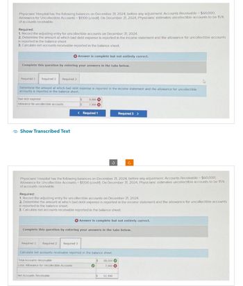 Physicians Hospital has the following balances on December 31, 2024, before any adjustment Accounts Receivable - $60,000;
Allowance for Uncollectible Accounts - $1,100 (credin) On December 31, 2024, Physicians' estimates uncollectible accounts to be 15%
of accounts receivable
Required:
1. Record the adjusting entry for uncollectible accounts on December 31, 2024.
2. Determine the amount at which bad debt expense is reported in the income statement and the allowance for uncollectible accounts
is reported in the balance sheet.
3. Calculate net accounts receivable reported in the balance sheet.
Complete this question by entering your answers in the tabs below.
Required 1 Required 2 Required 3
Determine the amount at which bad debt expense is reported in the income statement and the allowance for uncollectible
accounts is reported in the balance sheet.
Bad debt expense
Allowance for uncollectible accounts
Show Transcribed Text
Answer is complete but not entirely correct.
IS 9,000
$ 7,900
< Required 1
Required 1 Required 2 Required 3
Net Accounts Receivable
Physicians' Hospital has the following balances on December 31, 2024, before any adjustment: Accounts Receivable - $60,000,
Allowance for Uncollectible Accounts $1,100 (credit) On December 31, 2024, Physicians' estimates uncollectible accounts to be 15%
of accounts receivable.
Required:
1. Record the adjusting entry for uncollectible accounts on December 31, 2024.
2. Determine the amount at which bad debt expense is reported in the income statement and the allowance for uncollectible accounts
is reported in the balance sheet
3. Calculate net accounts receivable reported in the balance sheet
3
Complete this question by entering your answers in the tabs below.
Calculate net accounts receivable reported in the balance sheet.
Total Accounts Receivable
Less Allowance for Uncollectible Accounts
Answer is complete but not entirely correct.
O
Is
Required 3 >
S
Ĉ
60,000
7,900
52,100