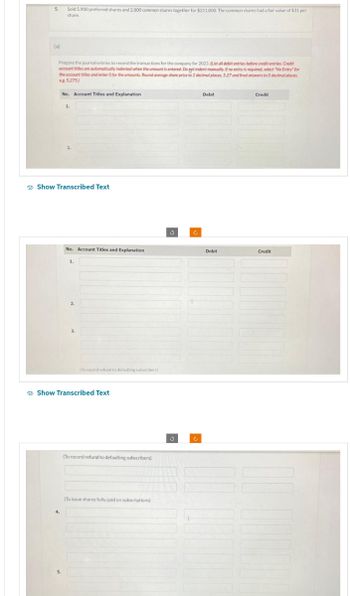 5.
(a)
Sold 5,900 preferred shares and 2,800 common shares together for $311,000. The common shares had a fair value of $31 per
share.
Prepare the journal entries to record the transactions for the company for 2023. (List all debit entries before credit entries. Credit
account titles are automatically indented when the amount is entered. Do not indent manually. If no entry is required, select "No Entry" for
the account titles and enter O for the amounts, Round average share price to 2 decimal places, 5.27 and final answers to O decimal places,
eg. 5,275)
No. Account Titles and Explanation
4.
1.
Show Transcribed Text
No. Account Titles and Explanation
1.
2.
3.
(To record refund to defaulting subscribers)
Show Transcribed Text
(To record refund to defaulting subscribers)
(To issue shares fully paid on subscriptions)
Ć
Debit
Debit
Credit
Credit