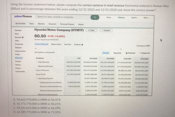 Using the income statement below, please compute the correct variance in total revenue (horizontal analysis) in Korean Won
(Billion) and in percentage between the years ending 12/31/2023 and 12/31/2020 and chose the correct answer":
yahoo/finance
Search for news, symbols or companies
a
News
Finance
Sports
More
My Portfolio
News
Markets Research Personal Finance Videos
Follow
Compare
News
Research
Chart
Community
Statistics
Hyundai Motor Company (HYMTF)
60.50 -0.30 (-0.49%)
At close: August 13 at 4:00 PM EDT
Balance Sheet Cash Flow Dividends
Historical Data
All numbers in thousands
יוויון
Sustainability
Breakdown
Currency in KRW
Annual
Quarterly
Download
Collapse All
15
TTM
12/31/2023
12/31/2022
12/31/2021
12/31/2020
165,543,425,000
162,663,579,000
142,151,469,000
117,610,626,000 103,997,601,000
Total Revenue
Operating Revenue
Cost of Revenue
Gross Profit
Operating Expense
165,543,425,000 162,663,579,000 142,151,469,000 117,610,626,000 103,997,601,000
131.353,259,000 129.179.183.000 113,879,569,000 95,680,131,000 85,515,931,000
34,190,166,000 33,484,396,000 28,271,900,000 21,930,495,000 18,481,670,000
18,357,495,000 18,446,972,000 15,251,546,000 16,086,999,000
Selling General and Admini
General & Administrative Ex...
Selling & Marketing Expense
Research & Development
13,899,690,000
6,603,839,000
11,656,741,000
2.257,340,000
9.399,401,000
2.163.445.000
12,709,579,000
2.065,163,000
10,160,083,000 11,412,632,000
10,644,416,000
1.759.707.000
1.515,341,000
8,644,742,000
1,449,597,000
9,963,035,000
1.534.993.000
1.337872.000
A. 58,665,978,000 in KRW or 56.41%
B. 56,775,778,000 in KRW or 46,21%
C. 59,231,619,000 in KRW or 66,29%
D. 62,589,770,000 in KRW or 71.59%