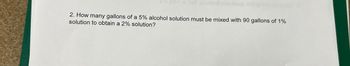 *Esfurmat ollebsup of priau yd avto
2. How many gallons of a 5% alcohol solution must be mixed with 90 gallons of 1%
solution to obtain a 2% solution?