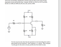 4) For the circuit below, Identify the common name for this circuit, draw the DC
equivalent circuit and find the Q-pt. Assume: B=100, VA=150, Vcc=12V, VEe=GND,
R=2K, R1=160K, R2=300K, RE=3K, R=2.2K, and R1=100K.
VCC
R2
RC-
RI
RL
R1
RE
VEE
For the circuit in (4), draw the AC equivalent circuit (indluding the small si
gnal model for the transistor). Then compute rm, Ta, and gm. Then compute
Av (the gain for the entire circuit), and Rin (for the whole circuit).
