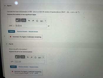 Part A
Calculate the molar concentration of OH ions in a 0.520 M solution of hypobromite ion (BrO; Kb = 4.0 × 10-6).
Express the molarity to two significant digits.
17 ΑΣΦ
[OH-] = 0.014
Submit Previous Answers Request Answer
X Incorrect; Try Again; 5 attempts remaining
Part B
What is the pH of this solution?
Express the pH to two decimal places.
ΥΠΙ ΑΣΦ
pH = 12.15
Submit
Previous Answers Request Answer
X Incorrect; Try Again; 5 attempts remaining
The pH is equal to log [H] or 14 - POH.
?
?
M
