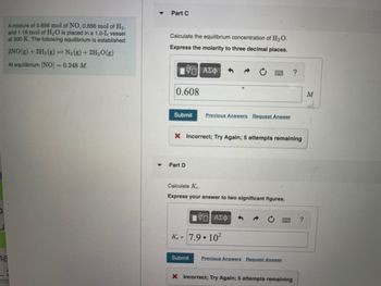 U
A mixture of 0.856 mol of NO, 0.656 mol of H₂,
and 1.16 mol of H₂O is placed in a 1.0-L vessel
at 300 K. The following equilibrium is established:
2NO(g) + 2H₂(g) = N₂(g) + 2H₂O(g)
At equilibrium [NO] = 0.248 M.
na
▼
Part C
Calculate the equilibrium concentration of H₂O.
Express the molarity to three decimal places.
195| ΑΣΦ
0.608
Submit Previous Answers Request Answer
X Incorrect; Try Again; 5 attempts remaining
Part D
Calculate Ke
Express your answer to two significant figures.
—| ΑΣΦ
Ke= 7.9.10²
Submit
Previous Answers Request Answer
?
X Incorrect; Try Again; 5 attempts remaining
?
M