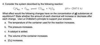 4. Consider the system described by the following reaction:
CO 2(8)
C₂H6(g) + O2(9)
+ H₂O
AH-2847.6 kJ
What effect would the following changes have on the concentration of all substances at
equilibrium? State whether the amount of each chemical will increase or decrease after
each change. Use Le Châtelier's principle to support your answers.
a. The temperature of the container used for the reaction increases.
b. The pressure increases.
c. A catalyst is added.
d. The volume of the container increases.
e. [0₂] increases.