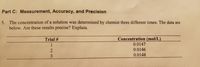 Part C: Measurement, Accuracy, and Precision
5. The concentration of a solution was determined by chemist three different times. The data are
below. Are these results precise? Explain.
Concentration (mol/L)
0.0147
Trial #
1
0.0146
3
0.0148
