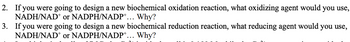 2. If you were going to design a new biochemical oxidation reaction, what oxidizing agent would you use,
NADH/NAD+ or NADPH/NADP+... Why?
3. If you were going to design a new biochemical reduction reaction, what reducing agent would you use,
NADH/NAD+ or NADPH/NADP+... Why?