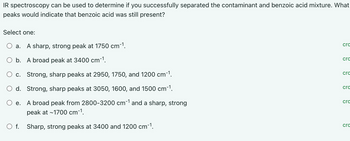 IR spectroscopy can be used to determine if you successfully separated the contaminant and benzoic acid mixture. What
peaks would indicate that benzoic acid was still present?
Select one:
a. A sharp, strong peak at 1750 cm-1.
O b. A broad peak at 3400 cm-1.
O c. Strong, sharp peaks at 2950, 1750, and 1200 cm-1.
O d. Strong, sharp peaks at 3050, 1600, and 1500 cm-¹.
e.
A broad peak from 2800-3200 cm-¹ and a sharp, strong
peak at ~1700 cm-¹.
O f. Sharp, strong peaks at 3400 and 1200 cm-¹.
crc
crc
crc
cro
cro
cro