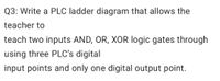 Q3: Write a PLC ladder diagram that allows the
teacher to
teach two inputs AND, OR, XOR logic gates through
using three PLC's digital
input points and only one digital output point.
