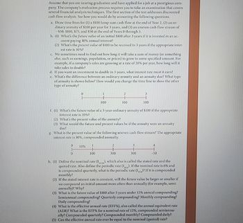 Assume that you are nearing graduation and have applied for a job at a prestigious com-
pany. The company's evaluation process requires you to take an examination that covers
several financial analysis techniques. The first section of the test addresses discounted
cash flow analysis. See how you would do by answering the following questions.
a. Draw time lines for (1) a $100 lump sum cash flow at the end of Year 2, (2) an or-
dinary annuity of $100 per year for 3 years, and (3) an uneven cash flow stream of
-$50, $100, $75, and $50 at the end of Years 0 through 3.
b. (1) What's the future value of an initial $100 after 3 years if it is invested in an ac-
count paying 10% annual interest?
(2) What's the present value of $100 to be received in 3 years if the appropriate inter-
est rate is 10%?
c. We sometimes need to find out how long it will take a sum of money (or something
else, such as earnings, population, or prices) to grow to some specified amount. For
example, if a company's sales are growing at a rate of 20% per year, how long will it
take sales to double?
d. If you want an investment to double in 3 years, what interest rate must it earn?
c. What's the difference between an ordinary annuity and an annuity duc? What type
of annuity is shown below? How would you change the time line to show the other
type of annuity?
2
3
+
H
100
100
100
g
f. (1) What's the future value of a 3-year ordinary annuity of $100 if the appropriate
interest rate is 10%?
(2) What's the present value of the annuity?
(3) What would the future and present values be if the annuity were an annuity
duc?
What is the present value of the following uneven cash flow stream? The appropriate
interest rate is 10%, compounded annually.
10%
2
3
+
0
100
300
300
-50
h. (1) Define the nominal rate (I), which also is called the stated rate and the
quoted rate. Also define the periodic rate (1). If the nominal rate is 6% and
is compounded quarterly, what is the periodic rate (1) If it is compounded
monthly?
PER
(2) If the stated interest rate is constant, will the future value be larger or smaller if
we compound an initial amount more often than annually (for example, semi-
annually)? Why?
(3) What is the future value of $100 after 5 years under 12% annual compounding?
Semiannual compounding? Quarterly compounding? Monthly compounding?
Daily compounding?
(1) What is the effective annual rate (EFF %), also called the annual equivalent rate
(AER)? What is the EFF % for a nominal rate of 12%, compounded semiannu-
ally? Compounded quarterly? Compounded monthly? Compounded daily?
(5) Can the effective annual rate ever be equal to the nominal (quoted) rate?