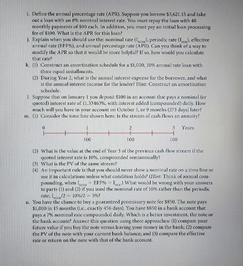 i. Define the annual percentage rate (APR). Suppose you borrow $3,621.15 and take
out a loan with an 8% nominal interest rate. You must repay the loan with 48
monthly payments of $90 each. In addition, you must pay an initial loan processing
fee of $100. What is the APR for this loan?
j. Explain when you should use the: nominal rate (IOM), periodic rate (IPR), effective
annual rate (EFF %), and annual percentage rate (APR). Can you think of a way to
modify the APR so that it would be more helpful? If so, how would you calculate
that rate?
k. (1) Construct an amortization schedule for a $1,000, 10% annual rate loan with
three equal installments.
(2) During Year 2, what is the annual interest expense for the borrower, and what
is the annual interest income for the lender? Hint: Construct an amortization
schedule.
1. Suppose that on January 1 you deposit $100 in an account that pays a nominal (or
quoted) interest rate of 11.33463%, with interest added (compounded) daily. How
much will you have in your account on October 1, or 9 months (273 days) later?
m. (1) Consider the time line shown here. Is the stream of cash flows an annuity?
0
100
2
100
3 Years
H
100
(2) What is the value at the end of Year 3 of the previous cash flow stream if the
quoted interest rate is 10%, compounded semiannually?
(3) What is the PV of the same stream?
(4) An important rule is that you should never show a nominal rate on a time line or
use it in calculations unless what condition holds? (Hint: Think of annual com-
pounding, when INOM EFF% IR) What would be wrong with your answers
to parts (1) and (2) if you used the nominal rate of 10% rather than the periodic
rate, INOM 2 -10%/25%?
n. You have the chance to buy a guaranteed promissory note for $850. The note pays
$1,000 in 15 months (i.e., exactly 456 days). You have $850 in a bank account that
pays a 7% nominal rate compounded daily. Which is a better investment, the note or
the bank account? Answer this question using three approaches: (1) compare your
future value if you buy the note versus leaving your money in the bank; (2) compare
the PV of the note with your current bank balance; and (3) compare the effective
rate or return on the note with that of the bank account.