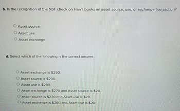 b. Is the recognition of the NSF check on Han's books an asset source, use, or exchange transaction?
O Asset source
O Asset use
O Asset exchange
d. Select which of the following is the correct answer.
O Asset exchange is $290.
O Asset source is $290.
O Asset use is $290.
O Asset exchange is $270 and Asset source is $20.
O Asset source is $270 and Asset use is $20.
O Asset exchange is $290 and Asset use is $20.