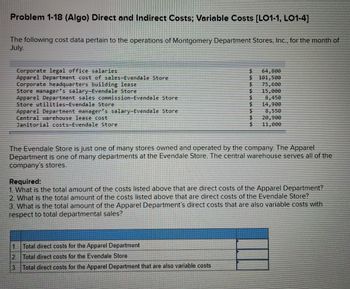 Problem 1-18 (Algo) Direct and Indirect Costs; Variable Costs [LO1-1, LO1-4]
The following cost data pertain to the operations of Montgomery Department Stores, Inc., for the month of
July.
Corporate legal office salaries.
Apparel Department cost of sales-Evendale Store
Corporate headquarters building lease
Store manager's salary-Evendale Store
Apparel Department sales commission-Evendale Store
Store utilities-Evendale Store
Apparel Department manager's salary-Evendale Store
Central warehouse lease cost
Janitorial costs-Evendale Store
$
$
$
$
$
1. Total direct costs for the Apparel Department
2 Total direct costs for the Evendale Store
3. Total direct costs for the Apparel Department that are also variable costs
$
64,800
101,500
75,600
15,000
8,450
14,900
8,550
20,900
11,000
The Evendale Store is just one of many stores owned and operated by the company. The Apparel
Department is one of many departments at the Evendale Store. The central warehouse serves all of the
company's stores.
Required:
1. What is the total amount of the costs listed above that are direct costs of the Apparel Department?
2. What is the total amount of the costs listed above that are direct costs of the Evendale Store?
3. What is the total amount of the Apparel Department's direct costs that are also variable costs with
respect to total departmental sales?