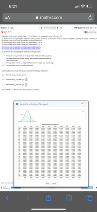 8:21
AA
A mathxl.com
Score: 1 of 4 pts
8 of 9 (9 complete)
HW Score: 40.56%, 12.17 of 3
% 8.1.17
Question Help
Suppose a simple random sample of size n = 10 is obtained from a population with u = 65 and o = 19.
(a) What must be true regarding the distribution of the population in order to
the normal model to compute
bilities regarding the sample mean? Assum
the normal model can be used, describe the sampling distribution x.
(b) Assuming the normal model can be used, determine P(x < 68.9).
(c) Assuming the normal model can be used, determine P(x2 67.3).
Click here to view the standard normal distribution table (page 1).
Click here to view the standard normal distribution table (page 2).
(a) What must be true regarding the distribution of the population?
O A. There are no requirements on the shape of the distribution of the population.
O B. Since the sample size is large enough, the population distribution does not
need to be normal.
O C. The population must be normally distributed and the sample size must be large.
Y D.
The population must be normally distributed.
Assuming the normal model can be used, describe the sampling distribution x.
XA. Normal, with
= 19
= 65 and
19
= 65 and o, =
V10
B. Normal, with
10
O C. Normal, with u: = 65 and o: =
V19
(b) P(x < 68.9) =
(Round to four decimal places as needed.)
Standard Normal Distribution Table (page 2)
Ara
Standard Normal Distribution
0.00
0.01
0.02
0.03
0.04
0.05
0.06
0.07
0.08
0.09
0.5160
0.5557
0.5948
0,6331
0.6700
0,5000
0.5398
0,5040
0.5438
0.5832
0.6217
0,6591
0.5120
0.5517
0.5910
0.6293
0.5239
0,5359
0,5753
0.6141
0.6517
0.6879
0.0
0.5080
0.5478
0.5871
0,6255
0,6628
0.5199
0.5596
0.5987
0.6368
0,6736
0.5279
0.5675
0.6064
0,6443
0,6808
0.5319
0.5714
0.6103
0.1
0.5636
0.6026
0,6406
0,6772
0.2
0.5793
0.6179
0,6554
0.6480
0,6844
0.3
0.4
0,6664
0.5
0.6
0.7
0.6915
0.7257
0.7580
0.7881
0.6950
0.7291
0.7611
0.7910
0.8186
0.6985
0.7324
0.7642
0.7019
0.7357
0.7673
0.7967
0.8238
0.7054
0.7389
0.7704
0.7995
0.8264
0.7088
0.7422
0.7734
0.8023
0.8289
0.7123
0,7454
0.7764
0.8051
0.8315
0.7157
0.7486
0.7794
0.8078
0.8340
0.7190
0.7517
0.7823
0.8106
0.8365
0.7224
0.7549
0.7852
0.8133
0.8389
0.8
0.9
0.7939
0.8212
0.8159
0.8413
0.8643
0.8849
0.9032
0.9192
0,8461
0,.8686
0.8888
0.9066
0.9222
0.8531
0.8749
0,8944
0.9115
0.9265
1.0
0.8438
0.8665
0.8869
0.9049
0.9207
0.8485
0.8708
0,8907
0.9082
0.9236
0.8508
0.8729
0.8925
0.8554
0,8770
0.8962
0.8577
0,8790
0,8980
0.8599
0.8810
0.8997
0.8621
0.8830
0.90 15
1.1
1.2
0.9099
0.9251
0.9131
0.9279
0.9147
0.9292
0.9162
0.9306
1.3
0.9177
1.4
0.9319
0.9332
0.9452
0,9554
0,9345
0.9463
0.9564
0.9382
0.9495
0,9591
0.9671
0.9738
0.9394
0.9505
0.9599
0.9678
0,9744
0.9406
0.9515
0.9608
0.9686
0.9750
0.9429
0.9535
0.9625
0.9699
0.9761
0.9418
0.9525
1.5
1.6
1.7
0.9357
0.9474
0.9573
0.9441
0.9545
0.9633
0.9706
0.9767
0.9370
0.9484
0.9582
0.9664
0.9732
0.9616
1.8
1.9
0.9641
0.9713
0.9649
0,9719
0.9656
0.9726
0.9693
0.9756
0.9788
0.9834
0.9793
0.9838
0.9875
0.9904
0.9927
0.9808
0.9850
0.9884
0.9911
0.9932
2.0
2.1
2.2
0.9772
0.9821
0.9861
0,9893
0.9918
0.9817
0,9857
0.9778
0.9826
0.9783
0.9830
0.9798
0.9842
0.9878
0,9803
0.9846
0.9812
0.9854
0.9887
0.9913
0.9934
0.9864
0.9868
0.9871
0,9881
0.9890
0.9916
0.9936
2.3
0.9896
0.9898
0.9901
0.9925
0,9906
0.9909
0.9931
2.4
0,9920
0.9922
0.9929
2.5
2.6
2.7
0.9938
0.9953
0.9965
0.9974
0.9981
0.9941
0.9956
0.9967
0.9943
0.9957
0.9968
0.9977
0.9983
0.9945
0.9959
0.9969
0.9977
0.9984
0.9946
0.9960
0.9970
0.9978
0.9984
0.9948
0.9961
0.9971
0.9979
0,9985
0.9952
0.9964
0.9974
0.9981
0.9986
0.9940
0.9955
0.9966
0.9975
0.9982
0.9949
0.9962
0.9972
0.9979
0.9985
0.9951
0.9963
0.9973
2.8
2.9
0.9976
0.9982
0,9980
0,9986
0.9987
0.9991
0.9993
0.9988
0.9991
0.9994
0.9996
0.9997
0.9989
0.9992
0,9994
0.9990
0.9993
0.9995
0.9990
0.9993
0.9995
3.0
0.9987
0.9900
0.9993
0.9995
0.9997
0.9989
3.1
3.2
0.9987
0.9991
0.9994
0.9988
0.9992
0.9994
0.9902
0.9994
0.9989
0.9992
0.9995
0.9996
0,9997
0.9996
0.9997
33
0,9995
0.9995
0,9996
0,9996
0.9996
0.9997
3.4
0.9997
0.9997
0.9997
0,9997
0.9997
0.9998
0.00
0.01
0.02
0.03
0.04
0.05
0.06
0.07
0.08
0.09
Enter your answer i
Print
Done
1
part
remaining
Clear All
Check Answer
